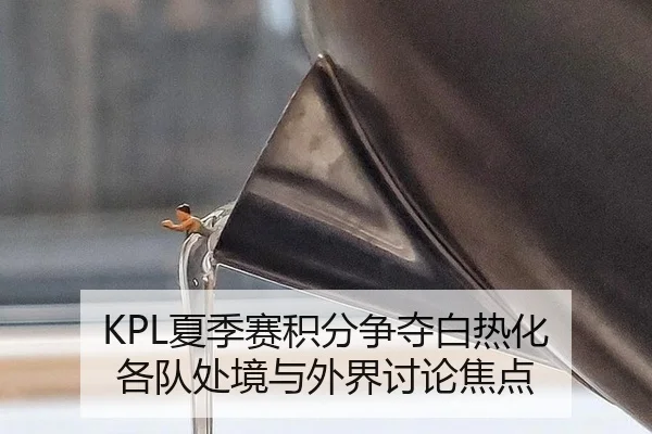 KPL夏季赛积分争夺白热化 各队处境与外界讨论焦点